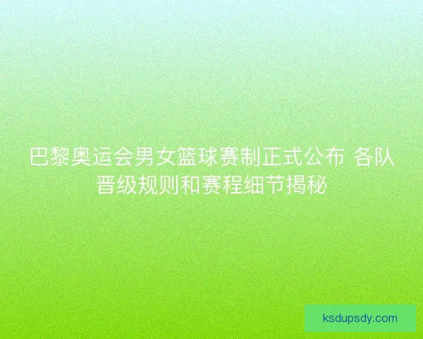 巴黎奥运会男女篮球赛制正式公布 各队晋级规则和赛程细节揭秘