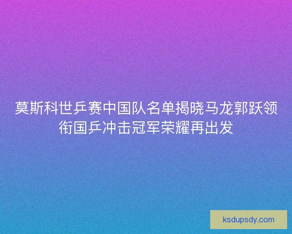 莫斯科世乒赛中国队名单揭晓马龙郭跃领衔国乒冲击冠军荣耀再出发